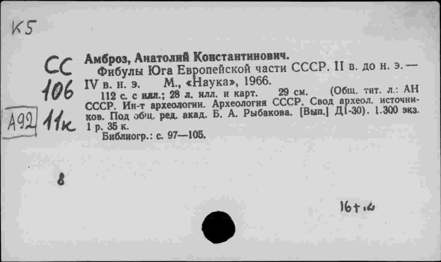 ﻿кг
СС
10b
1ІК.
Амброз, Анатолий Константинович.
Фибулы Юга Европейской части СССР. II в. до н. э.
IV в. и. э. М., «Наука», 1966.
112 с. с илл.; 28 л. илл. и карт. 29 см. (Общ. тит. л.. АН СССР. Ин-тархеологии. Археология СССР.Свод археол источников. Под общ. ред. акад. Б. А. Рыбакова. [Вып.| Д1-ЗО). 1.300 экз.
1 р. 35 к.
Библиогр.: с. 97—105.
Ifet